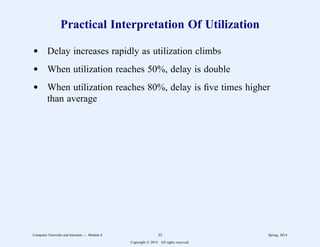Practical Interpretation Of Utilization
d Delay increases rapidly as utilization climbs
d When utilization reaches 50%, delay is double
d When utilization reaches 80%, delay is five times higher
than average
Computer Networks and Internets -- Module 6 32 Spring, 2014
Copyright  2014. All rights reserved.
 
