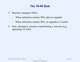 The 50-80 Rule
d Heuristic managers follow
– When utilization reaches 50%, plan an upgrade
– When utilization reaches 80%, an upgrade is overdue
d Note: alternative consists of partitioning a network (e.g.,
separating VLANs)
Computer Networks and Internets -- Module 6 33 Spring, 2014
Copyright  2014. All rights reserved.
 