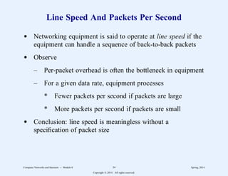 Line Speed And Packets Per Second
d Networking equipment is said to operate at line speed if the
equipment can handle a sequence of back-to-back packets
d Observe
– Per-packet overhead is often the bottleneck in equipment
– For a given data rate, equipment processes
* Fewer packets per second if packets are large
* More packets per second if packets are small
d Conclusion: line speed is meaningless without a
specification of packet size
Computer Networks and Internets -- Module 6 34 Spring, 2014
Copyright  2014. All rights reserved.
 