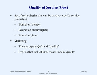 Quality of Service (QoS)
d Set of technologies that can be used to provide service
guarantees
– Bound on latency
– Guarantee on throughput
– Bound on jitter
d Marketing
– Tries to equate QoS and “quality”
– Implies that lack of QoS means lack of quality
Computer Networks and Internets -- Module 6 36 Spring, 2014
Copyright  2014. All rights reserved.
 