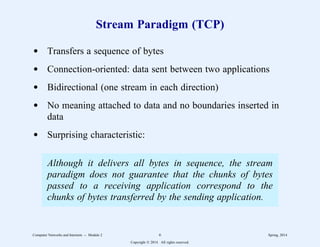 Stream Paradigm (TCP)
d Transfers a sequence of bytes
d Connection-oriented: data sent between two applications
d Bidirectional (one stream in each direction)
d No meaning attached to data and no boundaries inserted in
data
d Surprising characteristic:
Although it delivers all bytes in sequence, the stream
paradigm does not guarantee that the chunks of bytes
passed to a receiving application correspond to the
chunks of bytes transferred by the sending application.
Computer Networks and Internets -- Module 2 6 Spring, 2014
Copyright  2014. All rights reserved.
 