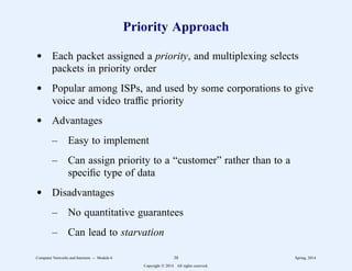 Priority Approach
d Each packet assigned a priority, and multiplexing selects
packets in priority order
d Popular among ISPs, and used by some corporations to give
voice and video traffic priority
d Advantages
– Easy to implement
– Can assign priority to a “customer” rather than to a
specific type of data
d Disadvantages
– No quantitative guarantees
– Can lead to starvation
Computer Networks and Internets -- Module 6 38 Spring, 2014
Copyright  2014. All rights reserved.
 