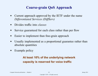 Coarse-grain QoS Approach
d Current approach approved by the IETF under the name
Differentiated Services (DiffServ)
d Divides traffic into classes
d Service guaranteed for each class rather than per flow
d Easier to implement than fine-grain approach
d Usually implemented as a proportional guarantee rather than
absolute quantities
d Example policy
At least 10% of the underlying network
capacity is reserved for voice traffic
Computer Networks and Internets -- Module 6 41 Spring, 2014
Copyright  2014. All rights reserved.
 