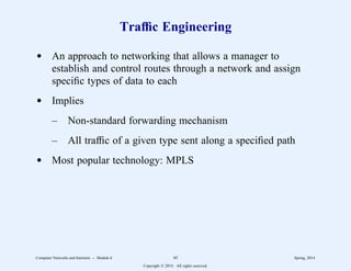 Traffic Engineering
d An approach to networking that allows a manager to
establish and control routes through a network and assign
specific types of data to each
d Implies
– Non-standard forwarding mechanism
– All traffic of a given type sent along a specified path
d Most popular technology: MPLS
Computer Networks and Internets -- Module 6 45 Spring, 2014
Copyright  2014. All rights reserved.
 