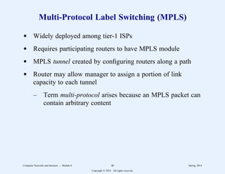 Multi-Protocol Label Switching (MPLS)
d Widely deployed among tier-1 ISPs
d Requires participating routers to have MPLS module
d MPLS tunnel created by configuring routers along a path
d Router may allow manager to assign a portion of link
capacity to each tunnel
– Term multi-protocol arises because an MPLS packet can
contain arbitrary content
Computer Networks and Internets -- Module 6 46 Spring, 2014
Copyright  2014. All rights reserved.
 