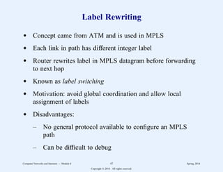 Label Rewriting
d Concept came from ATM and is used in MPLS
d Each link in path has different integer label
d Router rewrites label in MPLS datagram before forwarding
to next hop
d Known as label switching
d Motivation: avoid global coordination and allow local
assignment of labels
d Disadvantages:
– No general protocol available to configure an MPLS
path
– Can be difficult to debug
Computer Networks and Internets -- Module 6 47 Spring, 2014
Copyright  2014. All rights reserved.
 