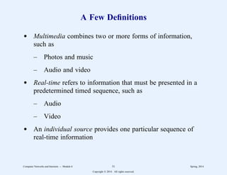 A Few Definitions
d Multimedia combines two or more forms of information,
such as
– Photos and music
– Audio and video
d Real-time refers to information that must be presented in a
predetermined timed sequence, such as
– Audio
– Video
d An individual source provides one particular sequence of
real-time information
Computer Networks and Internets -- Module 6 51 Spring, 2014
Copyright  2014. All rights reserved.
 