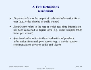 A Few Definitions
(continued)
d Playback refers to the output of real-time information for a
user (e.g., video display or audio output)
d Sample rate refers to the rate at which real-time information
has been converted to digital form (e.g., audio sampled 8000
times per second)
d Synchronization refers to the coordination of playback
information from multiple sources (e.g., a movie requires
synchronization between audio and video)
Computer Networks and Internets -- Module 6 52 Spring, 2014
Copyright  2014. All rights reserved.
 