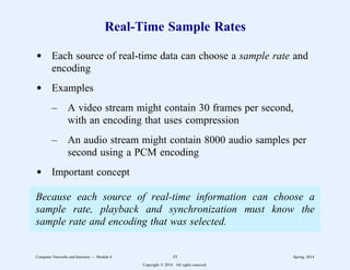 Real-Time Sample Rates
d Each source of real-time data can choose a sample rate and
encoding
d Examples
– A video stream might contain 30 frames per second,
with an encoding that uses compression
– An audio stream might contain 8000 audio samples per
second using a PCM encoding
d Important concept
Because each source of real-time information can choose a
sample rate, playback and synchronization must know the
sample rate and encoding that was selected.
Computer Networks and Internets -- Module 6 53 Spring, 2014
Copyright  2014. All rights reserved.
 