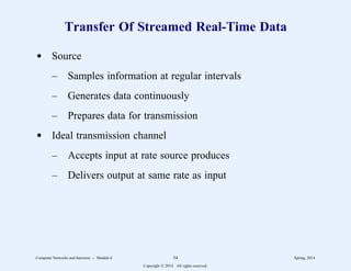 Transfer Of Streamed Real-Time Data
d Source
– Samples information at regular intervals
– Generates data continuously
– Prepares data for transmission
d Ideal transmission channel
– Accepts input at rate source produces
– Delivers output at same rate as input
Computer Networks and Internets -- Module 6 54 Spring, 2014
Copyright  2014. All rights reserved.
 
