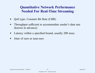 Quantitative Network Performance
Needed For Real-Time Streaming
d QoS type: Constant Bit Rate (CBR)
d Throughput sufficient to accommodate sender’s data rate
(known in advance)
d Latency within a specified bound, usually 200 msec
d Jitter of zero or near-zero
Computer Networks and Internets -- Module 6 55 Spring, 2014
Copyright  2014. All rights reserved.
 