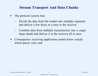 Stream Transport And Data Chunks
d The protocol system may
– Divide the data from the sender into multiple segments
and deliver a few bytes at a time to the receiver
– Combine data from multiple transmissions into a single
large chunk and deliver it to the receiver all at once
d Consequence: receiving application cannot know exactly
which pieces were sent
Computer Networks and Internets -- Module 2 8 Spring, 2014
Copyright  2014. All rights reserved.
 
