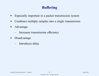 Buffering
d Especially important in a packet transmission system
d Combines multiple samples into a single transmission
d Advantage
– Increases transmission efficiency
d Disadvantage
– Introduces delay
Computer Networks and Internets -- Module 6 56 Spring, 2014
Copyright  2014. All rights reserved.
 
