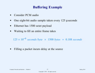 Buffering Example
d Consider PCM audio
d One eight-bit audio sample taken every 125 µseconds
d Ethernet has 1500 octet payload
d Waiting to fill an entire frame takes
125 × 10−6 seconds/byte × 1500 bytes = 0.188 seconds
d Filling a packet incurs delay at the source
Computer Networks and Internets -- Module 6 57 Spring, 2014
Copyright  2014. All rights reserved.
 