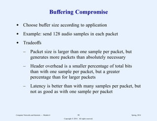Buffering Compromise
d Choose buffer size according to application
d Example: send 128 audio samples in each packet
d Tradeoffs
– Packet size is larger than one sample per packet, but
generates more packets than absolutely necessary
– Header overhead is a smaller percentage of total bits
than with one sample per packet, but a greater
percentage than for larger packets
– Latency is better than with many samples per packet, but
not as good as with one sample per packet
Computer Networks and Internets -- Module 6 58 Spring, 2014
Copyright  2014. All rights reserved.
 