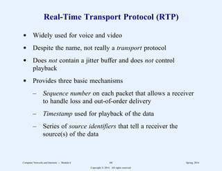 Real-Time Transport Protocol (RTP)
d Widely used for voice and video
d Despite the name, not really a transport protocol
d Does not contain a jitter buffer and does not control
playback
d Provides three basic mechanisms
– Sequence number on each packet that allows a receiver
to handle loss and out-of-order delivery
– Timestamp used for playback of the data
– Series of source identifiers that tell a receiver the
source(s) of the data
Computer Networks and Internets -- Module 6 64 Spring, 2014
Copyright  2014. All rights reserved.
 