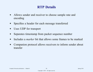 RTP Details
d Allows sender and receiver to choose sample rate and
encoding
d Specifies a header for each message transferred
d Uses UDP for transport
d Separates timestamp from packet sequence number
d Includes a marker bit that allows some frames to be marked
d Companion protocol allows receivers to inform sender about
transfer
Computer Networks and Internets -- Module 6 65 Spring, 2014
Copyright  2014. All rights reserved.
 