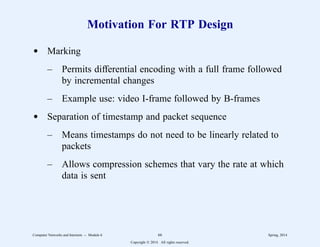 Motivation For RTP Design
d Marking
– Permits differential encoding with a full frame followed
by incremental changes
– Example use: video I-frame followed by B-frames
d Separation of timestamp and packet sequence
– Means timestamps do not need to be linearly related to
packets
– Allows compression schemes that vary the rate at which
data is sent
Computer Networks and Internets -- Module 6 66 Spring, 2014
Copyright  2014. All rights reserved.
 