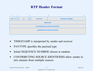 RTP Header Format
0 1 3 8 16 31
VER P X CC M PAYTYPE SEQUENCE NUMBER
TIMESTAMP
SYNCHRONIZATION SOURCE IDENTIFIER
CONTRIBUTING SOURCE IDENTIFIER
. . .
d TIMESTAMP is interpreted by sender and receiver
d PAYTYPE specifies the payload type
d Initial SEQUENCE NUMBER chosen at random
d CONTRIBUTING SOURCE IDENTIFIERS allow sender to
mix streams from multiple sources
Computer Networks and Internets -- Module 6 67 Spring, 2014
Copyright  2014. All rights reserved.
 