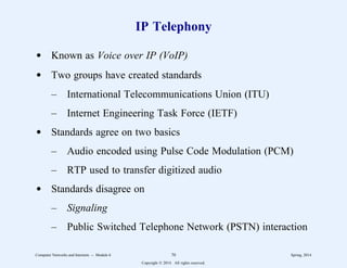 IP Telephony
d Known as Voice over IP (VoIP)
d Two groups have created standards
– International Telecommunications Union (ITU)
– Internet Engineering Task Force (IETF)
d Standards agree on two basics
– Audio encoded using Pulse Code Modulation (PCM)
– RTP used to transfer digitized audio
d Standards disagree on
– Signaling
– Public Switched Telephone Network (PSTN) interaction
Computer Networks and Internets -- Module 6 70 Spring, 2014
Copyright  2014. All rights reserved.
 