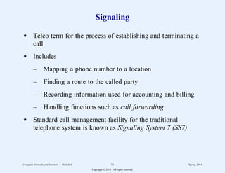 Signaling
d Telco term for the process of establishing and terminating a
call
d Includes
– Mapping a phone number to a location
– Finding a route to the called party
– Recording information used for accounting and billing
– Handling functions such as call forwarding
d Standard call management facility for the traditional
telephone system is known as Signaling System 7 (SS7)
Computer Networks and Internets -- Module 6 71 Spring, 2014
Copyright  2014. All rights reserved.
 