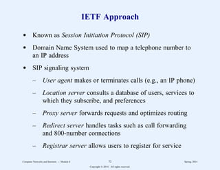 IETF Approach
d Known as Session Initiation Protocol (SIP)
d Domain Name System used to map a telephone number to
an IP address
d SIP signaling system
– User agent makes or terminates calls (e.g., an IP phone)
– Location server consults a database of users, services to
which they subscribe, and preferences
– Proxy server forwards requests and optimizes routing
– Redirect server handles tasks such as call forwarding
and 800-number connections
– Registrar server allows users to register for service
Computer Networks and Internets -- Module 6 72 Spring, 2014
Copyright  2014. All rights reserved.
 