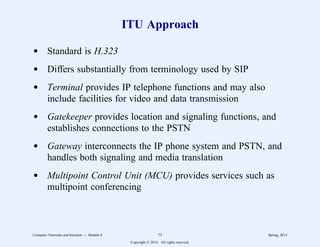 ITU Approach
d Standard is H.323
d Differs substantially from terminology used by SIP
d Terminal provides IP telephone functions and may also
include facilities for video and data transmission
d Gatekeeper provides location and signaling functions, and
establishes connections to the PSTN
d Gateway interconnects the IP phone system and PSTN, and
handles both signaling and media translation
d Multipoint Control Unit (MCU) provides services such as
multipoint conferencing
Computer Networks and Internets -- Module 6 73 Spring, 2014
Copyright  2014. All rights reserved.
 