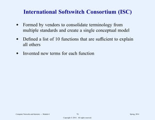 International Softswitch Consortium (ISC)
d Formed by vendors to consolidate terminology from
multiple standards and create a single conceptual model
d Defined a list of 10 functions that are sufficient to explain
all others
d Invented new terms for each function
Computer Networks and Internets -- Module 6 74 Spring, 2014
Copyright  2014. All rights reserved.
 
