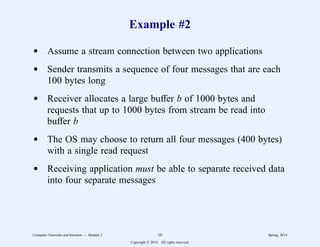 Example #2
d Assume a stream connection between two applications
d Sender transmits a sequence of four messages that are each
100 bytes long
d Receiver allocates a large buffer b of 1000 bytes and
requests that up to 1000 bytes from stream be read into
buffer b
d The OS may choose to return all four messages (400 bytes)
with a single read request
d Receiving application must be able to separate received data
into four separate messages
Computer Networks and Internets -- Module 2 10 Spring, 2014
Copyright  2014. All rights reserved.
 