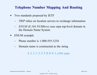 Telephone Number Mapping And Routing
d Two standards proposed by IETF
– TRIP relies on location servers to exchange information
– ENUM (E.164 NUMbers) uses arpa top-level domain in
the Domain Name System
d ENUM example
– Phone number is 1-800-555-1234
– Domain name is constructed as the string
4.3.2.1.5.5.5.0.0.8.1.e164.arpa
Computer Networks and Internets -- Module 6 77 Spring, 2014
Copyright  2014. All rights reserved.
 