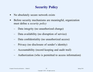 Security Policy
d No absolutely secure network exists
d Before security mechanisms are meaningful, organization
must define a security policy
– Data integrity (no unauthorized change)
– Data availability (no disruption of service)
– Data confidentiality (no unauthorized access)
– Privacy (no disclosure of sender’s identity)
– Accountability (record keeping and audit trail)
– Authorization (who is permitted to access information)
Computer Networks and Internets -- Module 6 83 Spring, 2014
Copyright  2014. All rights reserved.
 