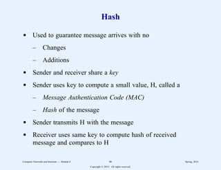 Hash
d Used to guarantee message arrives with no
– Changes
– Additions
d Sender and receiver share a key
d Sender uses key to compute a small value, H, called a
– Message Authentication Code (MAC)
– Hash of the message
d Sender transmits H with the message
d Receiver uses same key to compute hash of received
message and compares to H
Computer Networks and Internets -- Module 6 86 Spring, 2014
Copyright  2014. All rights reserved.
 
