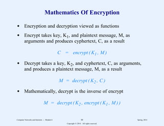 Mathematics Of Encryption
d Encryption and decryption viewed as functions
d Encrypt takes key, K1, and plaintext message, M, as
arguments and produces cyphertext, C, as a result
C = encrypt ( K1 , M )
d Decrypt takes a key, K2, and cyphertext, C, as arguments,
and produces a plaintext message, M, as a result
M = decrypt ( K2 , C )
d Mathematically, decrypt is the inverse of encrypt
M = decrypt ( K2 , encrypt ( K1 , M ) )
Computer Networks and Internets -- Module 6 88 Spring, 2014
Copyright  2014. All rights reserved.
 