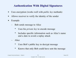 Authentication With Digital Signatures
d Uses encryption (works well with public key methods)
d Allows receiver to verify the identity of the sender
d Example
– Bob sends message to Alice
* Uses his private key to encode message
* Includes specific information such as Alice’s name
and a date to avoid a replay attack
– Alice
* Uses Bob’s public key to decrypt message
* Knows that only Bob could have sent the message
Computer Networks and Internets -- Module 6 90 Spring, 2014
Copyright  2014. All rights reserved.
 