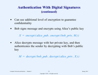 Authentication With Digital Signatures
(continued)
d Can use additional level of encryption to guarantee
confidentiality
d Bob signs message and encrypts using Alice’s public key
X = encrypt ( alice_pub , encrypt ( bob_priv, M ) )
d Alice decrypts message with her private key, and then
authenticates the sender by decrypting with Bob’s public
key
M = decrypt ( bob_pub , decrypt ( alice_priv , X ) )
Computer Networks and Internets -- Module 6 91 Spring, 2014
Copyright  2014. All rights reserved.
 