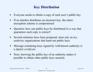 Key Distribution
d Everyone needs to obtain a copy of each user’s public key
d If an attacker distributes an incorrect key, the entire
encryption scheme is compromised
d Question: how can public keys be distributed in a way that
guarantees each copy is correct?
d Several solutions have been proposed; most rely on key
authority organizations that hand out public keys
d Message containing keys signed by well-known authority is
a digital certificate
d Note: knowing the public key of an authority makes it
possible to obtain other public keys securely
Computer Networks and Internets -- Module 6 92 Spring, 2014
Copyright  2014. All rights reserved.
 
