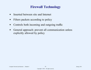 Firewall Technology
d Inserted between site and Internet
d Filters packets according to policy
d Controls both incoming and outgoing traffic
d General approach: prevent all communication unless
explicitly allowed by policy
Computer Networks and Internets -- Module 6 93 Spring, 2014
Copyright  2014. All rights reserved.
 