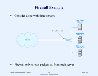 Firewall Example
d Consider a site with three servers
web sever
( 192.5.48.1 )
email sever
( 192.5.48.2 )
DNS sever
( 192.5.48.3 )
Internet
firewall in switch
d Firewall only allows packets to/ from each server
Computer Networks and Internets -- Module 6 94 Spring, 2014
Copyright  2014. All rights reserved.
 