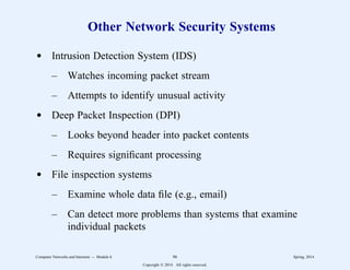 Other Network Security Systems
d Intrusion Detection System (IDS)
– Watches incoming packet stream
– Attempts to identify unusual activity
d Deep Packet Inspection (DPI)
– Looks beyond header into packet contents
– Requires significant processing
d File inspection systems
– Examine whole data file (e.g., email)
– Can detect more problems than systems that examine
individual packets
Computer Networks and Internets -- Module 6 96 Spring, 2014
Copyright  2014. All rights reserved.
 