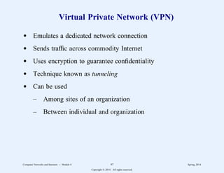 Virtual Private Network (VPN)
d Emulates a dedicated network connection
d Sends traffic across commodity Internet
d Uses encryption to guarantee confidentiality
d Technique known as tunneling
d Can be used
– Among sites of an organization
– Between individual and organization
Computer Networks and Internets -- Module 6 97 Spring, 2014
Copyright  2014. All rights reserved.
 