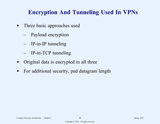 Encryption And Tunneling Used In VPNs
d Three basic approaches used
– Payload encryption
– IP-in-IP tunneling
– IP-in-TCP tunneling
d Original data is encrypted in all three
d For additional security, pad datagram length
Computer Networks and Internets -- Module 6 98 Spring, 2014
Copyright  2014. All rights reserved.
 