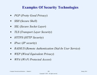 Examples Of Security Technologies
d PGP (Pretty Good Privacy)
d SSH (Secure Shell)
d SSL (Secure Socket Layer)
d TLS (Transport Layer Security)
d HTTPS (HTTP Security)
d IPsec (IP security)
d RADIUS (Remote Authentication Dial-In User Service)
d WEP (Wired Equivalent Privacy)
d WPA (Wi-Fi Protected Access)
Computer Networks and Internets -- Module 6 100 Spring, 2014
Copyright  2014. All rights reserved.
 