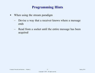 Programming Hints
d When using the stream paradigm
– Devise a way that a receiver knows where a message
ends
– Read from a socket until the entire message has been
acquired
Computer Networks and Internets -- Module 2 11 Spring, 2014
Copyright  2014. All rights reserved.
 