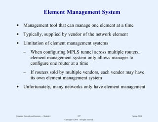 Element Management System
d Management tool that can manage one element at a time
d Typically, supplied by vendor of the network element
d Limitation of element management systems
– When configuring MPLS tunnel across multiple routers,
element management system only allows manager to
configure one router at a time
– If routers sold by multiple vendors, each vendor may have
its own element management system
d Unfortunately, many networks only have element management
Computer Networks and Internets -- Module 6 107 Spring, 2014
Copyright  2014. All rights reserved.
 