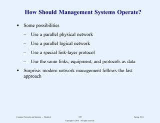 How Should Management Systems Operate?
d Some possibilities
– Use a parallel physical network
– Use a parallel logical network
– Use a special link-layer protocol
– Use the same links, equipment, and protocols as data
d Surprise: modern network management follows the last
approach
Computer Networks and Internets -- Module 6 109 Spring, 2014
Copyright  2014. All rights reserved.
 