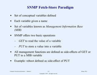 SNMP Fetch-Store Paradigm
d Set of conceptual variables defined
d Each variable given a name
d Set of variables known as Management Information Base
(MIB)
d SNMP offers two basic operations
– GET to read the value of a variable
– PUT to store a value into a variable
d All management functions are defined as side-effects of GET or
PUT to a MIB variable
d Example: reboot defined as side-effect of PUT
Computer Networks and Internets -- Module 6 111 Spring, 2014
Copyright  2014. All rights reserved.
 