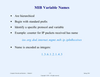 MIB Variable Names
d Are hierarchical
d Begin with standard prefix
d Identify a specific protocol and variable
d Example: counter for IP packets received has name
iso.org.dod.internet.mgmt.mib.ip.ipInReceives
d Name is encoded as integers:
1.3.6.1.2.1.4.3
Computer Networks and Internets -- Module 6 113 Spring, 2014
Copyright  2014. All rights reserved.
 