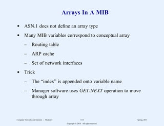 Arrays In A MIB
d ASN.1 does not define an array type
d Many MIB variables correspond to conceptual array
– Routing table
– ARP cache
– Set of network interfaces
d Trick
– The “index” is appended onto variable name
– Manager software uses GET-NEXT operation to move
through array
Computer Networks and Internets -- Module 6 114 Spring, 2014
Copyright  2014. All rights reserved.
 