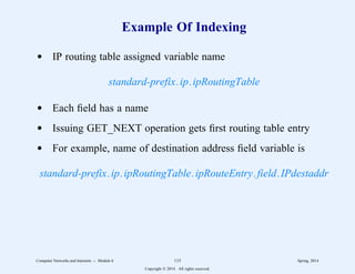 Example Of Indexing
d IP routing table assigned variable name
standard-prefix.ip.ipRoutingTable
d Each field has a name
d Issuing GET_NEXT operation gets first routing table entry
d For example, name of destination address field variable is
standard-prefix.ip.ipRoutingTable.ipRouteEntry.field.IPdestaddr
Computer Networks and Internets -- Module 6 115 Spring, 2014
Copyright  2014. All rights reserved.
 