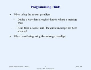 Programming Hints
d When using the stream paradigm
– Devise a way that a receiver knows where a message
ends
– Read from a socket until the entire message has been
acquired
d When considering using the message paradigm
Computer Networks and Internets -- Module 2 11 Spring, 2014
Copyright  2014. All rights reserved.
 